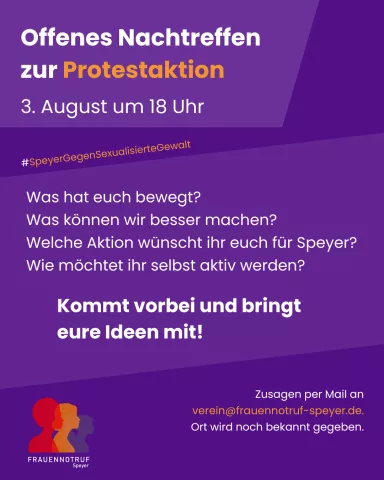Plakat mit lila Hintergrund und weißer Schrift und Logo des Frauennotrufs Speyer. Inhalt: Offenes Nachtreffen zur Protestaktion am 3. August um 18 Uhr. #speyergegensexualisiertegewalt Was hat euch bewegt? Was können wir besser machen? Welche Aktion wünscht ihr euch für Speyer? Wie möchtet ihr selbst aktiv werden? Kommt vorbei und bringt eure Ideen mit! Zusagen per Mail an verein@frauennotruf-speyer.de. Ort wird noch bekannt gegeben.
