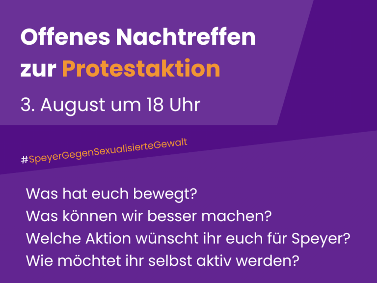 Plakat mit lila Hintergrund und weißer Schrift und Logo des Frauennotrufs Speyer. Inhalt: Offenes Nachtreffen zur Protestaktion am 3. August um 18 Uhr. #speyergegensexualisiertegewalt Was hat euch bewegt? Was können wir besser machen? Welche Aktion wünscht ihr euch für Speyer? Wie möchtet ihr selbst aktiv werden? Kommt vorbei und bringt eure Ideen mit! Zusagen per Mail an verein@frauennotruf-speyer.de. Ort wird noch bekannt gegeben.